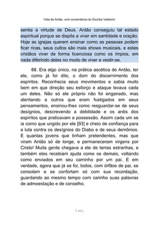 Vida de Antão, com comentários do Escriba Valdemir
sentia a virtude de Deus. Antão conseguiu tal estado
espiritual porque se dispôs a viver em santidade e oração.
Hoje as igrejas querem ensinar como as pessoas podem
ficar ricas, seus cultos são mais shows musicais, e estes
cristãos viver de forma licenciosa como os ímpios, em
nada diferindo deles no modo de viver e vestir-se.
88. Era algo único, na prática ascética de Antão, ter
ele, como já foi dito, o dom do discernimento dos
espíritos. Reconhecia seus movimentos e sabia muito
bem em que direção seu esforço e ataque levava cada
um deles. Não só ele próprio não foi enganado, mas
alentando a outros que eram fustigados em seus
pensamentos, ensinou-lhes como resguardar-se de seus
desígnios, descrevendo a debilidade e os ardis dos
espíritos que praticavam a possessão. Assim cada um se
ia como que ungido por ele [93] e cheio de confiança para
a luta contra os desígnios do Diabo e de seus demônios.
E quantas jovens que tinham pretendentes, mas que
viram Antão só de longe, e permaneceram virgens por
Cristo! Muita gente chegava a ele de terras estranhas, e
também eles recebiam ajuda como os demais, voltando
como enviados em seu caminho por um pai. E em
verdade, agora que já se foi, todos, com órfãos de pai, se
consolam e se confortam só com sua recordação,
guardando ao mesmo tempo com carinho suas palavras
de admoestação e de conselho.
[ 141 ]
 