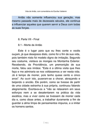 Vida de Antão, com comentários do Escriba Valdemir
Antão não somente influenciou sua geração, mas
mesmo passada mais de dezesseis séculos, ele continua
a influenciar aqueles que querem servir a Deus com todas
as suas forças.
8. Parte VII - Final
8.1 - Morte de Antão
Este é o lugar para que eu lhes conte e vocês
ouçam, já que desejosos disto, como foi o fim de sua vida,
pois também nisto foi modelo digno de imitação. Segundo
seu costume, visitava os monges na Montanha Exterior.
Recebendo, da Providência, um premonição de sua
morte, falou aos irmãos: "Esta é a última visita que lhes
faço e me admiraria se nos voltássemos a ver nesta vida.
Já é tempo de morrer, pois tenho quase cento e cinco
anos". Ao ouvir isto, puseram-se a chorar, abraçando e
beijando o ancião. Ele porém, como se tivesse de partir
de uma cidade estranha à sua própria, continuou falando
alegremente. Exortava-os a "não se relaxarem em seus
esforços nem a se desalentarem na prática da vida
ascética, mas a viver como se tivessem de morrer cada
dia e, como disse antes, a trabalhar duramente a fim de
guardar a alma limpa de pensamentos impuros, e a imitar
os homens santos.
[ 142 ]
 