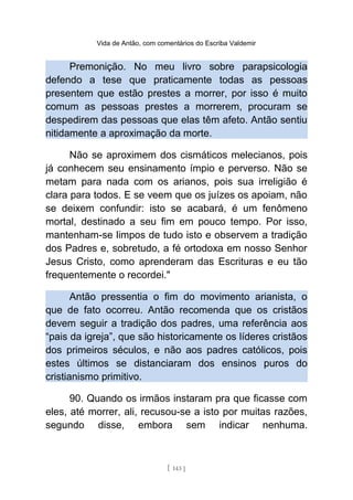 Vida de Antão, com comentários do Escriba Valdemir
Premonição. No meu livro sobre parapsicologia
defendo a tese que praticamente todas as pessoas
presentem que estão prestes a morrer, por isso é muito
comum as pessoas prestes a morrerem, procuram se
despedirem das pessoas que elas têm afeto. Antão sentiu
nitidamente a aproximação da morte.
Não se aproximem dos cismáticos melecianos, pois
já conhecem seu ensinamento ímpio e perverso. Não se
metam para nada com os arianos, pois sua irreligião é
clara para todos. E se veem que os juízes os apoiam, não
se deixem confundir: isto se acabará, é um fenômeno
mortal, destinado a seu fim em pouco tempo. Por isso,
mantenham-se limpos de tudo isto e observem a tradição
dos Padres e, sobretudo, a fé ortodoxa em nosso Senhor
Jesus Cristo, como aprenderam das Escrituras e eu tão
frequentemente o recordei."
Antão pressentia o fim do movimento arianista, o
que de fato ocorreu. Antão recomenda que os cristãos
devem seguir a tradição dos padres, uma referência aos
“pais da igreja”, que são historicamente os líderes cristãos
dos primeiros séculos, e não aos padres católicos, pois
estes últimos se distanciaram dos ensinos puros do
cristianismo primitivo.
90. Quando os irmãos instaram pra que ficasse com
eles, até morrer, ali, recusou-se a isto por muitas razões,
segundo disse, embora sem indicar nenhuma.
[ 143 ]
 