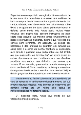 Vida de Antão, com comentários do Escriba Valdemir
Especialmente era por isto: os egípcios têm o costume de
honrar com ritos funerários e envolver em sudários de
linho os corpos dos homens santos e particularmente dos
santos mártires; mas não os enterram: colocam-nos sobre
divãs e os guardam em suas casas, pensando honrar o
defunto deste modo [94]. Antão pediu muitas vezes
inclusive aos bispos que dessem instruções ao povo
sobre esse assunto. Ao mesmo tempo envergonhou os
leigos e reprovou as mulheres, dizendo que "isto não era
correto nem reverente, em absoluto. Os corpos dos
patriarcas e dos profetas se guardam em túmulos até
estes dias; e o corpo do Senhor também foi depositado
num túmulo e puseram uma pedra sobre ele (Mt 27,60)
até que ressuscitou ao terceiro dia". Ao expor assim as
coisas, demonstrava que cometiam erro e que não dava
sepultura aos corpos dos defuntos, por santos que
fossem. E em verdade, quem maior ou mais santo que o
corpo do Senhor? Como resultado, muitos que o ouviram
começaram desde então a sepultar seus mortos [95], e
deram graças ao Senhor pelo bom ensinamento recebido.
Vejam só como Antão coibiu mais uma tendência ao
culto as relíquias. O ser humano é idólatra mesmo por sua
própria natureza decaida. Não enterrar os cadáveres dos
homens santos era um hábito que estava se
institucionalizando no terceiro século.
91. Sabendo disto, Antão teve medo de que
fizessem o mesmo com seu
[ 144 ]
 