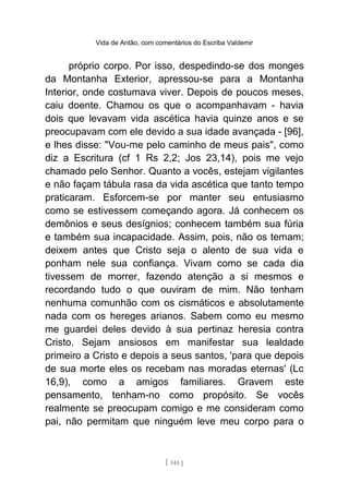 Vida de Antão, com comentários do Escriba Valdemir
próprio corpo. Por isso, despedindo-se dos monges
da Montanha Exterior, apressou-se para a Montanha
Interior, onde costumava viver. Depois de poucos meses,
caiu doente. Chamou os que o acompanhavam - havia
dois que levavam vida ascética havia quinze anos e se
preocupavam com ele devido a sua idade avançada - [96],
e lhes disse: "Vou-me pelo caminho de meus pais", como
diz a Escritura (cf 1 Rs 2,2; Jos 23,14), pois me vejo
chamado pelo Senhor. Quanto a vocês, estejam vigilantes
e não façam tábula rasa da vida ascética que tanto tempo
praticaram. Esforcem-se por manter seu entusiasmo
como se estivessem começando agora. Já conhecem os
demônios e seus desígnios; conhecem também sua fúria
e também sua incapacidade. Assim, pois, não os temam;
deixem antes que Cristo seja o alento de sua vida e
ponham nele sua confiança. Vivam como se cada dia
tivessem de morrer, fazendo atenção a si mesmos e
recordando tudo o que ouviram de mim. Não tenham
nenhuma comunhão com os cismáticos e absolutamente
nada com os hereges arianos. Sabem como eu mesmo
me guardei deles devido à sua pertinaz heresia contra
Cristo. Sejam ansiosos em manifestar sua lealdade
primeiro a Cristo e depois a seus santos, 'para que depois
de sua morte eles os recebam nas moradas eternas' (Lc
16,9), como a amigos familiares. Gravem este
pensamento, tenham-no como propósito. Se vocês
realmente se preocupam comigo e me consideram como
pai, não permitam que ninguém leve meu corpo para o
[ 145 ]
 