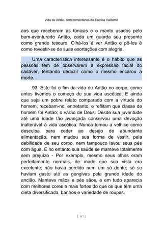 Vida de Antão, com comentários do Escriba Valdemir
aos que receberam as túnicas e o manto usados pelo
bem-aventurado Antão, cada um guarda seu presente
como grande tesouro. Olhá-los é ver Antão e pô-los é
como revestir-se de suas exortações com alegria.
Uma característica interessante é o hábito que as
pessoas tem de observarem a expressão facial do
cadáver, tentando deduzir como o mesmo encarou a
morte.
93. Este foi o fim da vida de Antão no corpo, como
antes tivemos o começo de sua vida ascética. E ainda
que seja um pobre relato comparado com a virtude do
homem, recebam-no, entretanto, e reflitam que classe de
homem foi Antão; o varão de Deus. Desde sua juventude
até uma idade tão avançada conservou uma devoção
inalterável à vida ascética. Nunca tomou a velhice como
desculpa para ceder ao desejo de abundante
alimentação, nem mudou sua forma de vestir, pela
debilidade de seu corpo, nem tampouco lavou seus pés
com água. E no entanto sua saúde se manteve totalmente
sem prejuízo - Por exemplo, mesmo seus olhos eram
perfeitamente normais, de modo que sua vista era
excelente; não havia perdido nem um só dente; só se
haviam gasto até as gengivas pela grande idade do
ancião. Manteve mãos e pés sãos, e em tudo aparecia
com melhores cores e mais fortes do que os que têm uma
dieta diversificada, banhos e variedade de roupas.
[ 147 ]
 