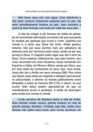 Vida de Antão, com comentários do Escriba Valdemir
Não lavou seus pés com água. Uma referência a
não fazer nenhum tratamento especial para os pés. De
certo periodicamente limpava os pés, caso contrario a
poeira já teria formado uma bota em volta dos seus pés.
O fato de chegar a ser famoso em todas as partes,
de ter encontrado admiração universal e de que sua perda
foi sentida por pessoas que nunca o viram, sublinha sua
virtude e o amor que Deus lhe tinha. Antão ganhou
renome, não por seus escritos nem por sabedoria de
palavras nem por nenhuma outra coisa, senão só por seu
serviço a Deus. E ninguém pode negar que isto é dom de
Deus. Como explicar, efetivamente, que este homem, que
viveu escondido em uma montanha, fosse conhecido em
Espanha e Gália, em Roma e África, senão por Deus, que
em toda parte faz conhecidos os seus, que, mais ainda,
havia dito isto a Antão em seus começos [99]. Pois ainda
que façam suas obras em segredo e desejem permanecer
na obscuridade, o Senhor os mostra publicamente como
lâmpadas a todos os homens (Mt 5,16), e assim, os que
ouvem falar deles podem aperceber-se de que os
mandamentos levam à perfeição, e então se encorajam
pela senda que conduz à virtude.
Linda narrativa de Atanásio sobre a vida de Antão.
Este eremita cristão causou grande impacto na vida do
grande teólogo Atanásio. Verdade seja dita, Antão ficou
famoso não pelos seus livros, pois nunca escreveu um
[ 148 ]
 