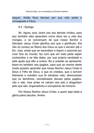Vida de Antão, com comentários do Escriba Valdemir
sequer. Antão ficou famoso por sua vida santa e
consagrada a Deus.
8.2 - Epílogo
94. Agora, pois, leiam isto aos demais irmãos, para
que também eles aprendam como deve ser a vida dos
monges, e se convençam de que nosso Senhor e
Salvador Jesus Cristo glorifica aos que o glorificam. Ele
não só conduz ao Reino dos Céus os que o servem até o
fim, mas, ainda que se escondam e façam o possível por
viver fora do mundo, faz com que em toda parte sejam
conhecidos e se fale deles, por sua própria santidade e
pela ajuda que dão a outros. Se a ocasião se apresenta,
leiam-no também aos pagãos, para que ao menos deste
modo possam aprender que nosso Senhor Jesus Cristo é
Deus e Filho de Deus, e que os cristãos, que o servem
fielmente e mantêm sua fé ortodoxa nele, demonstram
que os demônios, considerados deuses pelos pagãos,
não o são, mas antes os calcam aos pés e afugentam
pelo que são: enganadores e corruptores de homens.
Por Nosso Senhor Jesus Cristo, a quem seja dada a
glória pelos séculos. Amém.
[ 149 ]
 