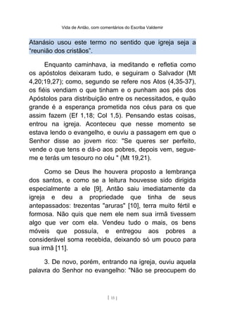 Vida de Antão, com comentários do Escriba Valdemir
Atanásio usou este termo no sentido que igreja seja a
“reunião dos cristãos”.
Enquanto caminhava, ia meditando e refletia como
os apóstolos deixaram tudo, e seguiram o Salvador (Mt
4,20;19,27); como, segundo se refere nos Atos (4,35-37),
os fiéis vendiam o que tinham e o punham aos pés dos
Apóstolos para distribuição entre os necessitados, e quão
grande é a esperança prometida nos céus para os que
assim fazem (Ef 1,18; Col 1,5). Pensando estas coisas,
entrou na igreja. Aconteceu que nesse momento se
estava lendo o evangelho, e ouviu a passagem em que o
Senhor disse ao jovem rico: "Se queres ser perfeito,
vende o que tens e dá-o aos pobres, depois vem, segue-
me e terás um tesouro no céu " (Mt 19,21).
Como se Deus lhe houvera proposto a lembrança
dos santos, e como se a leitura houvesse sido dirigida
especialmente a ele [9], Antão saiu imediatamente da
igreja e deu a propriedade que tinha de seus
antepassados: trezentas "aruras" [10], terra muito fértil e
formosa. Não quis que nem ele nem sua irmã tivessem
algo que ver com ela. Vendeu tudo o mais, os bens
móveis que possuía, e entregou aos pobres a
considerável soma recebida, deixando só um pouco para
sua irmã [11].
3. De novo, porém, entrando na igreja, ouviu aquela
palavra do Senhor no evangelho: "Não se preocupem do
[ 15 ]
 