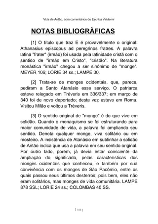 Vida de Antão, com comentários do Escriba Valdemir
NOTAS BIBLIOGRÀFICAS
[1] O título que traz E é provavelmente o original:
Athanasius episcopus ad peregrinos fratres. A palavra
latina "frater" (irmão) foi usada pela latinidade cristã com o
sentido de "irmão em Cristo", "cristão". Na literatura
monástica "irmão" chegou a ser sinônimo de "monge".
MEYER 106; LORIE 34 ss.; LAMPE 30.
[2] Trata-se de monges ocidentais, que, parece,
pediram a Santo Atanásio esse serviço. O patriarca
esteve relegado em Tréveris em 336/337; em março de
340 foi de novo deportado; desta vez esteve em Roma.
Visitou Milão e voltou a Tréveris.
[3] O sentido original de "monge" é do que vive em
solidão. Quando o monaquismo se foi estruturando para
maior comunidade de vida, a palavra foi ampliando seu
sentido. Denota qualquer monge, viva solitário ou em
mosteiro. A insistência de Atanásio em sublinhar a solidão
de Antão indica que usa a palavra em seu sentido original.
Por outro lado, porém, já devia estar consciente da
ampliação do significado, pelas características dos
monges ocidentais que conheceu, e também por sua
convivência com os monges de São Pacômio, entre os
quais passou seus últimos desterros; pois bem, eles não
eram solitários, mas monges de vida comunitária. LAMPE
878 SSL; LORIE 24 ss.; COLOMBAS 40 SS.
[ 150 ]
 