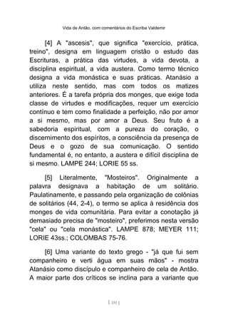 Vida de Antão, com comentários do Escriba Valdemir
[4] A "ascesis", que significa "exercício, prática,
treino", designa em linguagem cristão o estudo das
Escrituras, a prática das virtudes, a vida devota, a
disciplina espiritual, a vida austera. Como termo técnico
designa a vida monástica e suas práticas. Atanásio a
utiliza neste sentido, mas com todos os matizes
anteriores. É a tarefa própria dos monges, que exige toda
classe de virtudes e modificações, requer um exercício
contínuo e tem como finalidade a perfeição, não por amor
a si mesmo, mas por amor a Deus. Seu fruto é a
sabedoria espiritual, com a pureza do coração, o
discernimento dos espíritos, a consciência da presença de
Deus e o gozo de sua comunicação. O sentido
fundamental é, no entanto, a austera e difícil disciplina de
si mesmo. LAMPE 244; LORIE 55 ss.
[5] Literalmente, "Mosteiros". Originalmente a
palavra designava a habitação de um solitário.
Paulatinamente, e passando pela organização de colônias
de solitários (44, 2-4), o termo se aplica à residência dos
monges de vida comunitária. Para evitar a conotação já
demasiado precisa de "mosteiro", preferimos nesta versão
"cela" ou "cela monástica". LAMPE 878; MEYER 111;
LORIE 43ss.; COLOMBAS 75-76.
[6] Uma variante do texto grego - "já que fui sem
companheiro e verti água em suas mãos" - mostra
Atanásio como discípulo e companheiro de cela de Antão.
A maior parte dos críticos se inclina para a variante que
[ 151 ]
 
