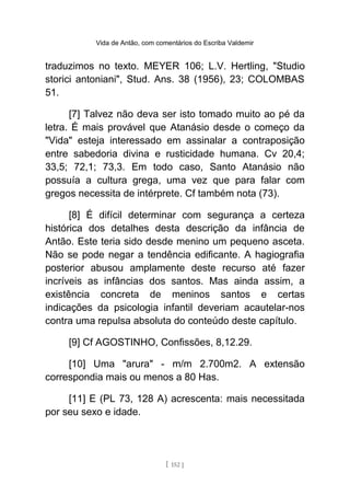 Vida de Antão, com comentários do Escriba Valdemir
traduzimos no texto. MEYER 106; L.V. Hertling, "Studio
storici antoniani", Stud. Ans. 38 (1956), 23; COLOMBAS
51.
[7] Talvez não deva ser isto tomado muito ao pé da
letra. É mais provável que Atanásio desde o começo da
"Vida" esteja interessado em assinalar a contraposição
entre sabedoria divina e rusticidade humana. Cv 20,4;
33,5; 72,1; 73,3. Em todo caso, Santo Atanásio não
possuía a cultura grega, uma vez que para falar com
gregos necessita de intérprete. Cf também nota (73).
[8] É difícil determinar com segurança a certeza
histórica dos detalhes desta descrição da infância de
Antão. Este teria sido desde menino um pequeno asceta.
Não se pode negar a tendência edificante. A hagiografia
posterior abusou amplamente deste recurso até fazer
incríveis as infâncias dos santos. Mas ainda assim, a
existência concreta de meninos santos e certas
indicações da psicologia infantil deveriam acautelar-nos
contra uma repulsa absoluta do conteúdo deste capítulo.
[9] Cf AGOSTINHO, Confissões, 8,12.29.
[10] Uma "arura" - m/m 2.700m2. A extensão
correspondia mais ou menos a 80 Has.
[11] E (PL 73, 128 A) acrescenta: mais necessitada
por seu sexo e idade.
[ 152 ]
 