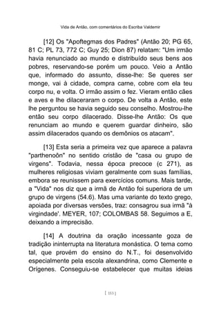 Vida de Antão, com comentários do Escriba Valdemir
[12] Os "Apoftegmas dos Padres" (Antão 20; PG 65,
81 C; PL 73, 772 C; Guy 25; Dion 87) relatam: "Um irmão
havia renunciado ao mundo e distribuído seus bens aos
pobres, reservando-se porém um pouco. Veio a Antão
que, informado do assunto, disse-lhe: Se queres ser
monge, vai à cidade, compra carne, cobre com ela teu
corpo nu, e volta. O irmão assim o fez. Vieram então cães
e aves e lhe dilaceraram o corpo. De volta a Antão, este
lhe perguntou se havia seguido seu conselho. Mostrou-lhe
então seu corpo dilacerado. Disse-lhe Antão: Os que
renunciam ao mundo e querem guardar dinheiro, são
assim dilacerados quando os demônios os atacam".
[13] Esta seria a primeira vez que aparece a palavra
"parthenoôn" no sentido cristão de "casa ou grupo de
virgens". Todavia, nessa época precoce (c 271), as
mulheres religiosas viviam geralmente com suas famílias,
embora se reunissem para exercícios comuns. Mais tarde,
a "Vida" nos diz que a irmã de Antão foi superiora de um
grupo de virgens (54.6). Mas uma variante do texto grego,
apoiada por diversas versões, traz: consagrou sua irmã "à
virgindade'. MEYER, 107; COLOMBAS 58. Seguimos a E,
deixando a imprecisão.
[14] A doutrina da oração incessante goza de
tradição ininterrupta na literatura monástica. O tema como
tal, que provém do ensino do N.T., foi desenvolvido
especialmente pela escola alexandrina, como Clemente e
Orígenes. Conseguiu-se estabelecer que muitas ideias
[ 153 ]
 