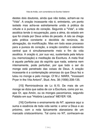 Vida de Antão, com comentários do Escriba Valdemir
destes dois doutores, ainda que não todas, acham-se na
"Vida". A oração incessante não é, entretanto, um ponto
isolado mas acha-se estreitamente unido à prática da
virtude e à pureza do coração. Segundo a "Vida", a vida
ascética tende à recuperação, para a alma, do estado em
que foi criada por Deus antes do pecado. A isto se chega
pela prática constante e decidida da renúncia, da
abnegação, da mortificação. Mas em todo esse processo
para a pureza do coração, a oração constitui o elemento
central que é simultaneamente meio e fim da vida
ascética. A oração é, por sua vez, sustentada pela leitura
(ou memorização) e meditação da Escritura. A meta final
é aquela perfeita paz do espírito que nada, externa nem
internamente, pode perturbar, por que todo o ser do
monge está penetrado das coisas de Deus. A oração
incessante é a contemplação amorosa do que Deus fez e
lutou no monge e pelo monge. Cf M.J. MARX, "Incessant
Pryer in the Vita Antonii", Stud. Ans. 38 (1956) 208-135.
[15] Reminiscência de Lc 8,15. De mais de um
monge se dizia que sabia de cor a Escritura, como por ex.
apa Or, apa Amón, ou os monges pacomianos, segundo
Paládio em sua "História Lausíaca" MEYER 108.
[16] Conforme o ensinamento do NT. aparece aqui a
suma e essência de toda vida santa: o amor a Deus e ao
próximo, com a nota tipicamente atanasiana de um
marcado cristocentrismo. Tal como no NT, conhecem-se
[ 154 ]
 