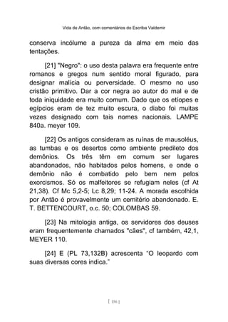 Vida de Antão, com comentários do Escriba Valdemir
conserva incólume a pureza da alma em meio das
tentações.
[21] "Negro": o uso desta palavra era frequente entre
romanos e gregos num sentido moral figurado, para
designar malícia ou perversidade. O mesmo no uso
cristão primitivo. Dar a cor negra ao autor do mal e de
toda iniquidade era muito comum. Dado que os etíopes e
egípcios eram de tez muito escura, o diabo foi muitas
vezes designado com tais nomes nacionais. LAMPE
840a. meyer 109.
[22] Os antigos consideram as ruínas de mausoléus,
as tumbas e os desertos como ambiente predileto dos
demônios. Os três têm em comum ser lugares
abandonados, não habitados pelos homens, e onde o
demônio não é combatido pelo bem nem pelos
exorcismos. Só os malfeitores se refugiam neles (cf At
21,38). Cf Mc 5,2-5; Lc 8,29; 11-24. A morada escolhida
por Antão é provavelmente um cemitério abandonado. E.
T. BETTENCOURT, o.c. 50; COLOMBAS 59.
[23] Na mitologia antiga, os servidores dos deuses
eram frequentemente chamados "cães", cf também, 42,1,
MEYER 110.
[24] E (PL 73,132B) acrescenta “O leopardo com
suas diversas cores indica.”
[ 156 ]
 