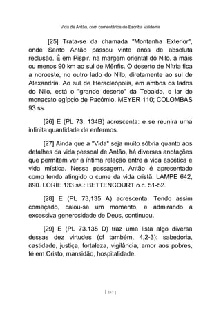Vida de Antão, com comentários do Escriba Valdemir
[25] Trata-se da chamada "Montanha Exterior",
onde Santo Antão passou vinte anos de absoluta
reclusão. É em Pispir, na margem oriental do Nilo, a mais
ou menos 90 km ao sul de Mênfis. O deserto de Nítria fica
a noroeste, no outro lado do Nilo, diretamente ao sul de
Alexandria. Ao sul de Heracleópolis, em ambos os lados
do Nilo, está o "grande deserto" da Tebaida, o lar do
monacato egípcio de Pacômio. MEYER 110; COLOMBAS
93 ss.
[26] E (PL 73, 134B) acrescenta: e se reunira uma
infinita quantidade de enfermos.
[27] Ainda que a "Vida" seja muito sóbria quanto aos
detalhes da vida pessoal de Antão, há diversas anotações
que permitem ver a íntima relação entre a vida ascética e
vida mística. Nessa passagem, Antão é apresentado
como tendo atingido o cume da vida cristã: LAMPE 642,
890. LORIE 133 ss.: BETTENCOURT o.c. 51-52.
[28] E (PL 73,135 A) acrescenta: Tendo assim
começado, calou-se um momento, e admirando a
excessiva generosidade de Deus, continuou.
[29] E (PL 73.135 D) traz uma lista algo diversa
dessas dez virtudes (cf também, 4,2-3): sabedoria,
castidade, justiça, fortaleza, vigilância, amor aos pobres,
fé em Cristo, mansidão, hospitalidade.
[ 157 ]
 