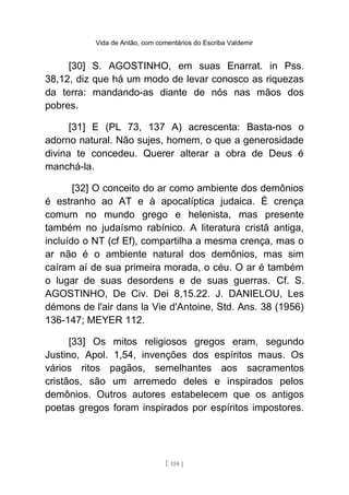 Vida de Antão, com comentários do Escriba Valdemir
[30] S. AGOSTINHO, em suas Enarrat. in Pss.
38,12, diz que há um modo de levar conosco as riquezas
da terra: mandando-as diante de nós nas mãos dos
pobres.
[31] E (PL 73, 137 A) acrescenta: Basta-nos o
adorno natural. Não sujes, homem, o que a generosidade
divina te concedeu. Querer alterar a obra de Deus é
manchá-la.
[32] O conceito do ar como ambiente dos demônios
é estranho ao AT e à apocalíptica judaica. É crença
comum no mundo grego e helenista, mas presente
também no judaísmo rabínico. A literatura cristã antiga,
incluído o NT (cf Ef), compartilha a mesma crença, mas o
ar não é o ambiente natural dos demônios, mas sim
caíram aí de sua primeira morada, o céu. O ar é também
o lugar de suas desordens e de suas guerras. Cf. S.
AGOSTINHO, De Civ. Dei 8,15.22. J. DANIELOU, Les
démons de l'air dans la Vie d'Antoine, Std. Ans. 38 (1956)
136-147; MEYER 112.
[33] Os mitos religiosos gregos eram, segundo
Justino, Apol. 1,54, invenções dos espíritos maus. Os
vários ritos pagãos, semelhantes aos sacramentos
cristãos, são um arremedo deles e inspirados pelos
demônios. Outros autores estabelecem que os antigos
poetas gregos foram inspirados por espíritos impostores.
[ 158 ]
 