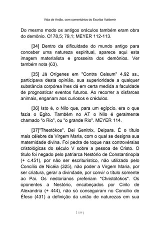 Vida de Antão, com comentários do Escriba Valdemir
Do mesmo modo os antigos oráculos também eram obra
do demônio. Cf 78,5; 79,1; MEYER 112-113.
[34] Dentro da dificuldade do mundo antigo para
conceber uma natureza espiritual, aparece aqui esta
imagem materialista e grosseira dos demônios. Ver
também nota (63).
[35] Já Orígenes em "Contra Celsum" 4,92 ss.,
participava desta opinião, sua superioridade a qualquer
substância corpórea lhes dá em certa medida a faculdade
de prognosticar eventos futuros. Ao recorrer a disfarces
animais, enganam aos curiosos e crédulos.
[36] Isto é, o Nilo que, para um egípcio, era o que
fazia o Egito. Também no AT o Nilo é geralmente
chamado "o Rio", ou "o grande Rio". MEYER 114.
[37]"Theotókos", Dei Genitrix, Deipara. É o título
mais célebre da Virgem Maria, com o qual se designa sua
maternidade divina. Foi pedra de toque nas controvérsias
cristológicas do século V sobre a pessoa de Cristo. O
título foi negado pelo patriarca Nestório de Constantinopla
(+ c.451), por não ser escriturístico, não utilizado pelo
Concílio de Nicéia (325), não poder a Virgem Maria, por
ser criatura, gerar a divindade, por convir o título somente
ao Pai. Os nestorianos preferiam "Christótókos". Os
oponentes a Nestório, encabeçados por Cirilo de
Alexandria (+ 444), não só conseguiram no Concílio de
Éfeso (431) a definição da união de naturezas em sua
[ 159 ]
 