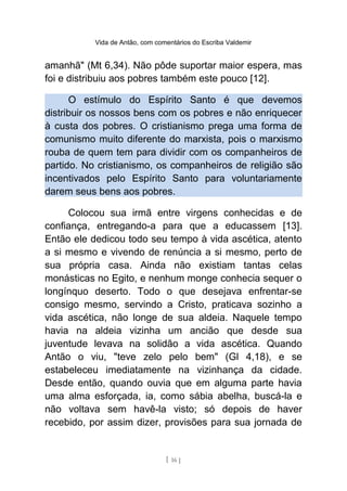 Vida de Antão, com comentários do Escriba Valdemir
amanhã" (Mt 6,34). Não pôde suportar maior espera, mas
foi e distribuiu aos pobres também este pouco [12].
O estímulo do Espírito Santo é que devemos
distribuir os nossos bens com os pobres e não enriquecer
à custa dos pobres. O cristianismo prega uma forma de
comunismo muito diferente do marxista, pois o marxismo
rouba de quem tem para dividir com os companheiros de
partido. No cristianismo, os companheiros de religião são
incentivados pelo Espírito Santo para voluntariamente
darem seus bens aos pobres.
Colocou sua irmã entre virgens conhecidas e de
confiança, entregando-a para que a educassem [13].
Então ele dedicou todo seu tempo à vida ascética, atento
a si mesmo e vivendo de renúncia a si mesmo, perto de
sua própria casa. Ainda não existiam tantas celas
monásticas no Egito, e nenhum monge conhecia sequer o
longínquo deserto. Todo o que desejava enfrentar-se
consigo mesmo, servindo a Cristo, praticava sozinho a
vida ascética, não longe de sua aldeia. Naquele tempo
havia na aldeia vizinha um ancião que desde sua
juventude levava na solidão a vida ascética. Quando
Antão o viu, "teve zelo pelo bem" (Gl 4,18), e se
estabeleceu imediatamente na vizinhança da cidade.
Desde então, quando ouvia que em alguma parte havia
uma alma esforçada, ia, como sábia abelha, buscá-la e
não voltava sem havê-la visto; só depois de haver
recebido, por assim dizer, provisões para sua jornada de
[ 16 ]
 
