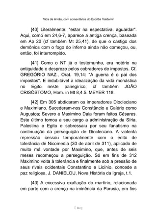 Vida de Antão, com comentários do Escriba Valdemir
[40] Literalmente: "estar na espectativa, aguardar".
Aqui, como em 24,6-7, aparece a antiga crença, baseada
em Ap 20 (cf também Mt 25,41), de que o castigo dos
demônios com o fogo do inferno ainda não começou, ou,
então, foi interrompido.
[41] Como o NT já o testemunha, era notório na
antiguidade o desprezo pelos cobradores de impostos. Cf.
GREGÓRIO NAZ., Orat. 19,14: "A guerra é o pai dos
impostos". E indubitável a idealização da vida monástica
no Egito neste panegírico; cf também JOÃO
CRISÓSTOMO, Hom. in Mt 8,4.5. MEYER 118.
[42] Em 305 abdicaram os imperadores Diocleciano
e Maximiano. Sucederam-nos Constâncio e Galério como
Augustos; Severo e Maximino Daia foram feitos Césares.
Este último tomou a seu cargo a administração da Síria,
Palestina e Egito e sobressaiu por seu fanatismo na
continuação da perseguição de Diocleciano. A violenta
repressão cessou temporalmente com o edito de
tolerância de Nicomedia (30 de abril de 311), aplicado de
muito má vontade por Maximino, que, antes de seis
meses recomeçou a perseguição. Só em fins de 312
Maximino volta à tolerância e finalmente sob a pressão de
seus rivais ocidentais Constantino e Licínio, concede a
paz religiosa. J. DANIELOU, Nova História da Igreja, t.1.
[43] A excessiva exaltação do martírio, relacionada
em parte com a crença na iminência da Parusia, em fins
[ 161 ]
 