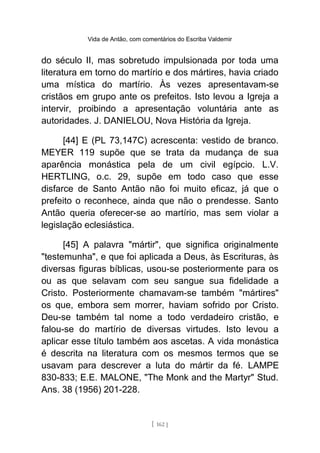 Vida de Antão, com comentários do Escriba Valdemir
do século II, mas sobretudo impulsionada por toda uma
literatura em torno do martírio e dos mártires, havia criado
uma mística do martírio. Às vezes apresentavam-se
cristãos em grupo ante os prefeitos. Isto levou a Igreja a
intervir, proibindo a apresentação voluntária ante as
autoridades. J. DANIELOU, Nova História da Igreja.
[44] E (PL 73,147C) acrescenta: vestido de branco.
MEYER 119 supõe que se trata da mudança de sua
aparência monástica pela de um civil egípcio. L.V.
HERTLING, o.c. 29, supõe em todo caso que esse
disfarce de Santo Antão não foi muito eficaz, já que o
prefeito o reconhece, ainda que não o prendesse. Santo
Antão queria oferecer-se ao martírio, mas sem violar a
legislação eclesiástica.
[45] A palavra "mártir", que significa originalmente
"testemunha", e que foi aplicada a Deus, às Escrituras, às
diversas figuras bíblicas, usou-se posteriormente para os
ou as que selavam com seu sangue sua fidelidade a
Cristo. Posteriormente chamavam-se também "mártires"
os que, embora sem morrer, haviam sofrido por Cristo.
Deu-se também tal nome a todo verdadeiro cristão, e
falou-se do martírio de diversas virtudes. Isto levou a
aplicar esse título também aos ascetas. A vida monástica
é descrita na literatura com os mesmos termos que se
usavam para descrever a luta do mártir da fé. LAMPE
830-833; E.E. MALONE, "The Monk and the Martyr" Stud.
Ans. 38 (1956) 201-228.
[ 162 ]
 