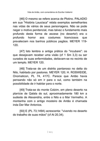 Vida de Antão, com comentários do Escriba Valdemir
[46] O mesmo se refere acerca de Plotino. PALADIO
em sua "História Lausíaca" relata exemplos semelhantes
nas vidas de vários de seus personagens. Não se pode
negar o motivo penitencial, mas talvez o fundamento mais
profundo desta forma de ascese (no deserto!) era o
profundo horror aos costumes licenciosos que
prevaleciam nos banhos públicos pagãos. MEYER 119-
120.
[47] Isto lembra a antiga prática do "incubare": os
que desejavam receber uma visão (cf 1 Sm 3,3) ou ser
curados de suas enfermidades, deitavam-se no recinto de
um templo. MEYER 120.
[48] Trata-se de um distrito pantanoso no delta do
Nilo, habitado por pastores. MEYER 120; H. ROSWEIDE,
Onomaticon, PL 74, 417C. Parece que Antão havia
pensando não só em ir para o sul, como também na
possibilidade de ir habitar para o norte.
[49] Trata-se do monte Colzim, em pleno deserto na
planície de Qalala do sul, aproximadamente 180 km a
sudeste de Alexandria, entre o Nilo e o Mar Vermelho. A
montanha com o antigo mosteiro de Antão é chamada
inda Der Mar Antonios.
[50] E (PL 73,149A) acrescenta: "vivendo no deserto
do trabalho de suas mãos" (cf At 20,34).
[ 163 ]
 