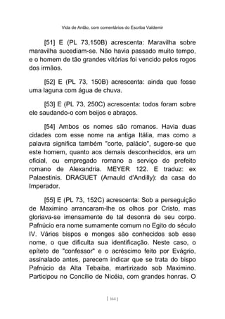 Vida de Antão, com comentários do Escriba Valdemir
[51] E (PL 73,150B) acrescenta: Maravilha sobre
maravilha sucediam-se. Não havia passado muito tempo,
e o homem de tão grandes vitórias foi vencido pelos rogos
dos irmãos.
[52] E (PL 73, 150B) acrescenta: ainda que fosse
uma laguna com água de chuva.
[53] E (PL 73, 250C) acrescenta: todos foram sobre
ele saudando-o com beijos e abraços.
[54] Ambos os nomes são romanos. Havia duas
cidades com esse nome na antiga Itália, mas como a
palavra significa também "corte, palácio", sugere-se que
este homem, quanto aos demais desconhecidos, era um
oficial, ou empregado romano a serviço do prefeito
romano de Alexandria. MEYER 122. E traduz: ex
Palaestinis. DRAGUET (Arnauld d'Andilly): da casa do
Imperador.
[55] E (PL 73, 152C) acrescenta: Sob a perseguição
de Maximino arrancaram-lhe os olhos por Cristo, mas
gloriava-se imensamente de tal desonra de seu corpo.
Pafnúcio era nome sumamente comum no Egito do século
IV. Vários bispos e monges são conhecidos sob esse
nome, o que dificulta sua identificação. Neste caso, o
epíteto de "confessor" e o acréscimo feito por Evágrio,
assinalado antes, parecem indicar que se trata do bispo
Pafnúcio da Alta Tebaiba, martirizado sob Maximino.
Participou no Concílio de Nicéia, com grandes honras. O
[ 164 ]
 