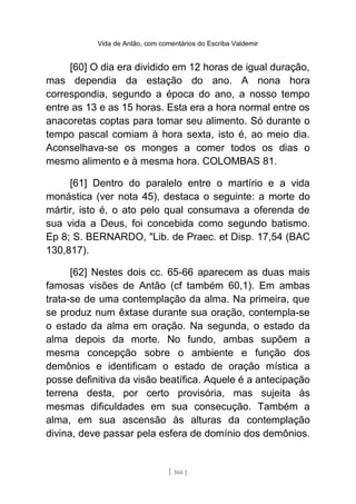 Vida de Antão, com comentários do Escriba Valdemir
[60] O dia era dividido em 12 horas de igual duração,
mas dependia da estação do ano. A nona hora
correspondia, segundo a época do ano, a nosso tempo
entre as 13 e as 15 horas. Esta era a hora normal entre os
anacoretas coptas para tomar seu alimento. Só durante o
tempo pascal comiam à hora sexta, isto é, ao meio dia.
Aconselhava-se os monges a comer todos os dias o
mesmo alimento e à mesma hora. COLOMBAS 81.
[61] Dentro do paralelo entre o martírio e a vida
monástica (ver nota 45), destaca o seguinte: a morte do
mártir, isto é, o ato pelo qual consumava a oferenda de
sua vida a Deus, foi concebida como segundo batismo.
Ep 8; S. BERNARDO, "Lib. de Praec. et Disp. 17,54 (BAC
130,817).
[62] Nestes dois cc. 65-66 aparecem as duas mais
famosas visões de Antão (cf também 60,1). Em ambas
trata-se de uma contemplação da alma. Na primeira, que
se produz num êxtase durante sua oração, contempla-se
o estado da alma em oração. Na segunda, o estado da
alma depois da morte. No fundo, ambas supõem a
mesma concepção sobre o ambiente e função dos
demônios e identificam o estado de oração mística a
posse definitiva da visão beatífica. Aquele é a antecipação
terrena desta, por certo provisória, mas sujeita às
mesmas dificuldades em sua consecução. Também a
alma, em sua ascensão às alturas da contemplação
divina, deve passar pela esfera de domínio dos demônios.
[ 166 ]
 