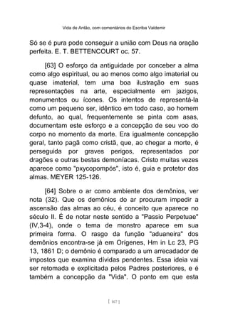 Vida de Antão, com comentários do Escriba Valdemir
Só se é pura pode conseguir a união com Deus na oração
perfeita. E. T. BETTENCOURT oc. 57.
[63] O esforço da antiguidade por conceber a alma
como algo espiritual, ou ao menos como algo imaterial ou
quase imaterial, tem uma boa ilustração em suas
representações na arte, especialmente em jazigos,
monumentos ou ícones. Os intentos de representá-la
como um pequeno ser, idêntico em todo caso, ao homem
defunto, ao qual, frequentemente se pinta com asas,
documentam este esforço e a concepção de seu voo do
corpo no momento da morte. Era igualmente concepção
geral, tanto pagã como cristã, que, ao chegar a morte, é
perseguida por graves perigos, representados por
dragões e outras bestas demoníacas. Cristo muitas vezes
aparece como "pxycopompós", isto é, guia e protetor das
almas. MEYER 125-126.
[64] Sobre o ar como ambiente dos demônios, ver
nota (32). Que os demônios do ar procuram impedir a
ascensão das almas ao céu, é conceito que aparece no
século II. É de notar neste sentido a "Passio Perpetuae"
(IV,3-4), onde o tema de monstro aparece em sua
primeira forma. O rasgo da função "aduaneira" dos
demônios encontra-se já em Orígenes, Hm in Lc 23, PG
13, 1861 D; o demônio é comparado a um arrecadador de
impostos que examina dívidas pendentes. Essa ideia vai
ser retomada e explicitada pelos Padres posteriores, e é
também a concepção da "Vida". O ponto em que esta
[ 167 ]
 