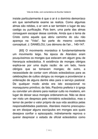Vida de Antão, com comentários do Escriba Valdemir
insiste particularmente é que o ar é o domínio demoníaco
em que semelhante exame se realiza. Como algumas
almas são retidas, o ar vem a ser também o lugar de seu
castigo ou purificação. Pois bem, uma parte das almas
conseguem escapar desse controle. Ainda que o tema de
Cristo como aquele que abriu caminho do céu não
apareça na "Vida", faz parte do mesmo contexto
conceptual. J. DANIELOU, Les démons de l'air... 140-147.
[65] O movimento monástico é fundamentalmente
um movimento leigo. Na época de Atanásio eram
pouquíssimos os monges que estavam em algum grau de
hierarquia eclesiástica. A existência de monges clérigos
explica-se por uma dupla razão: de um lado, havia
clérigos que se tornavam monges; de outro, a
necessidade de contar com oficiais eclesiásticos para as
celebrações de cultos obrigou os monges a providenciar a
ordenação de alguns dentre eles para o serviço pastoral.
De qualquer modo ainda era isto excepcional no
monaquismo primitivo; de fato, Pacômio preferia ir à igreja
ou convidar um obreiro para realizar culto no mosteiro, em
lugar de deixar seus monges ordenarem-se. Não se deve
ver nisto um desprezo pelo ministério eclesiástico, mas o
temor de perder o valor próprio de sua vida ascética pelas
responsabilidades pastorais. Atanásio mesmo preocupou-
se em dissipar alguns escrúpulos em monges aos quais
desejava confiar o episcopado; indiretamente reprova o
querer desprezar o estado de oficial eclesiástico como
[ 168 ]
 