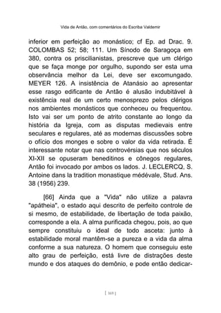 Vida de Antão, com comentários do Escriba Valdemir
inferior em perfeição ao monástico; cf Ep. ad Drac. 9.
COLOMBAS 52; 58; 111. Um Sínodo de Saragoça em
380, contra os priscilianistas, prescreve que um clérigo
que se faça monge por orgulho, supondo ser esta uma
observância melhor da Lei, deve ser excomungado.
MEYER 126. A insistência de Atanásio ao apresentar
esse rasgo edificante de Antão é alusão indubitável à
existência real de um certo menosprezo pelos clérigos
nos ambientes monásticos que conheceu ou frequentou.
Isto vai ser um ponto de atrito constante ao longo da
história da Igreja, com as disputas medievais entre
seculares e regulares, até as modernas discussões sobre
o ofício dos monges e sobre o valor da vida retirada. É
interessante notar que nas controvérsias que nos séculos
XI-XII se opuseram beneditinos e cônegos regulares,
Antão foi invocado por ambos os lados. J. LECLERCQ, S.
Antoine dans la tradition monastique médévale, Stud. Ans.
38 (1956) 239.
[66] Ainda que a "Vida" não utilize a palavra
"apátheia", o estado aqui descrito de perfeito controle de
si mesmo, de estabilidade, de libertação de toda paixão,
corresponde a ela. A alma purificada chegou, pois, ao que
sempre constituiu o ideal de todo asceta: junto à
estabilidade moral mantêm-se a pureza e a vida da alma
conforme a sua natureza. O homem que conseguiu este
alto grau de perfeição, está livre de distrações deste
mundo e dos ataques do demônio, e pode então dedicar-
[ 169 ]
 