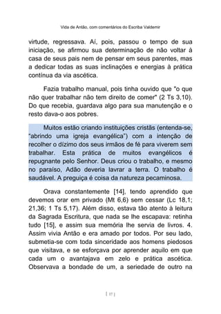 Vida de Antão, com comentários do Escriba Valdemir
virtude, regressava. Aí, pois, passou o tempo de sua
iniciação, se afirmou sua determinação de não voltar à
casa de seus pais nem de pensar em seus parentes, mas
a dedicar todas as suas inclinações e energias à prática
contínua da via ascética.
Fazia trabalho manual, pois tinha ouvido que "o que
não quer trabalhar não tem direito de comer" (2 Ts 3,10).
Do que recebia, guardava algo para sua manutenção e o
resto dava-o aos pobres.
Muitos estão criando instituições cristãs (entenda-se,
“abrindo uma igreja evangélica”) com a intenção de
recolher o dízimo dos seus irmãos de fé para viverem sem
trabalhar. Esta prática de muitos evangélicos é
repugnante pelo Senhor. Deus criou o trabalho, e mesmo
no paraíso, Adão deveria lavrar a terra. O trabalho é
saudável. A preguiça é coisa da natureza pecaminosa.
Orava constantemente [14], tendo aprendido que
devemos orar em privado (Mt 6,6) sem cessar (Lc 18,1;
21,36; 1 Ts 5,17). Além disso, estava tão atento à leitura
da Sagrada Escritura, que nada se lhe escapava: retinha
tudo [15], e assim sua memória lhe servia de livros. 4.
Assim vivia Antão e era amado por todos. Por seu lado,
submetia-se com toda sinceridade aos homens piedosos
que visitava, e se esforçava por aprender aquilo em que
cada um o avantajava em zelo e prática ascética.
Observava a bondade de um, a seriedade de outro na
[ 17 ]
 