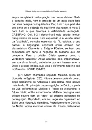 Vida de Antão, com comentários do Escriba Valdemir
se por completo à contemplação das coisas divinas. Nada
o perturba mais, nem é arrojado de um para outro lado
por seus desejos ou inquietudes. Daí, tudo o que perturba
sua alma ou a despoje do equilíbrio alcançado, é mau; é
bom tudo o que favoreça a estabilidade alcançada.
CASSIANO, Coll. 9.2.1 denominará este estado: imóvel
tranquilidade da alma. Esta expressão é a versão latina
da "apátheia", conceito essencial da filo estóica, e que
passou à linguagem espiritual cristã através dos
alexandrinos Clemente e Evágrio Pôntico, se bem que
eliminando em parte a negação do humano que ela
comporta. Para o cristão, Cristo aparece como o
verdadeiro "apathés". Antão aparece, pois, imperturbável
em sua alma, levado, entretanto, por um imenso amor a
Deus e a seus irmãos, cuja vida e sofrimento não lhe são
indiferentes. LORIE 108-126.
[67] Assim chamados segundo Melécio, bispo de
Licópolis no Egito (c. 325). Não se devem confundir com o
bispo homônimo de Antioquia e seu cisma, meio século
mais tarde. No princípio da perseguição de Décio, a partir
de 306 enfrentam-se Melécio e Pedro de Alexandria, o
futuro mártir, então encarcerado. Melécio propugna uma
atitude severa com os "lapsi" ou cristãos apóstatas da
perseguição. Deportado, em seu regresso organizam no
Egito uma hierarquia cismática. Posteriormente o Concílio
de Nicéia tomou medidas contra ele. Esses melecianos
[ 170 ]
 