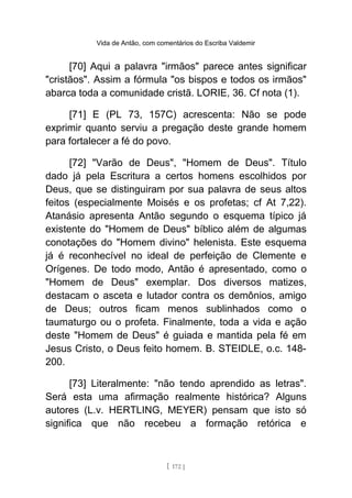Vida de Antão, com comentários do Escriba Valdemir
[70] Aqui a palavra "irmãos" parece antes significar
"cristãos". Assim a fórmula "os bispos e todos os irmãos"
abarca toda a comunidade cristã. LORIE, 36. Cf nota (1).
[71] E (PL 73, 157C) acrescenta: Não se pode
exprimir quanto serviu a pregação deste grande homem
para fortalecer a fé do povo.
[72] "Varão de Deus", "Homem de Deus". Título
dado já pela Escritura a certos homens escolhidos por
Deus, que se distinguiram por sua palavra de seus altos
feitos (especialmente Moisés e os profetas; cf At 7,22).
Atanásio apresenta Antão segundo o esquema típico já
existente do "Homem de Deus" bíblico além de algumas
conotações do "Homem divino" helenista. Este esquema
já é reconhecível no ideal de perfeição de Clemente e
Orígenes. De todo modo, Antão é apresentado, como o
"Homem de Deus" exemplar. Dos diversos matizes,
destacam o asceta e lutador contra os demônios, amigo
de Deus; outros ficam menos sublinhados como o
taumaturgo ou o profeta. Finalmente, toda a vida e ação
deste "Homem de Deus" é guiada e mantida pela fé em
Jesus Cristo, o Deus feito homem. B. STEIDLE, o.c. 148-
200.
[73] Literalmente: "não tendo aprendido as letras".
Será esta uma afirmação realmente histórica? Alguns
autores (L.v. HERTLING, MEYER) pensam que isto só
significa que não recebeu a formação retórica e
[ 172 ]
 