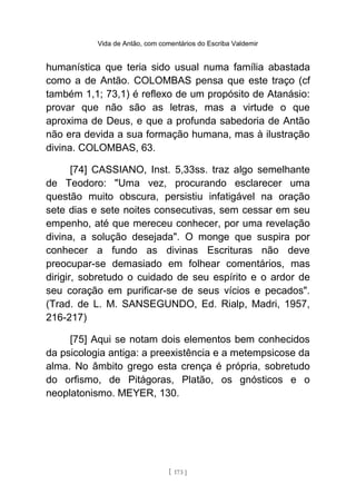 Vida de Antão, com comentários do Escriba Valdemir
humanística que teria sido usual numa família abastada
como a de Antão. COLOMBAS pensa que este traço (cf
também 1,1; 73,1) é reflexo de um propósito de Atanásio:
provar que não são as letras, mas a virtude o que
aproxima de Deus, e que a profunda sabedoria de Antão
não era devida a sua formação humana, mas à ilustração
divina. COLOMBAS, 63.
[74] CASSIANO, Inst. 5,33ss. traz algo semelhante
de Teodoro: "Uma vez, procurando esclarecer uma
questão muito obscura, persistiu infatigável na oração
sete dias e sete noites consecutivas, sem cessar em seu
empenho, até que mereceu conhecer, por uma revelação
divina, a solução desejada". O monge que suspira por
conhecer a fundo as divinas Escrituras não deve
preocupar-se demasiado em folhear comentários, mas
dirigir, sobretudo o cuidado de seu espírito e o ardor de
seu coração em purificar-se de seus vícios e pecados".
(Trad. de L. M. SANSEGUNDO, Ed. Rialp, Madri, 1957,
216-217)
[75] Aqui se notam dois elementos bem conhecidos
da psicologia antiga: a preexistência e a metempsicose da
alma. No âmbito grego esta crença é própria, sobretudo
do orfismo, de Pitágoras, Platão, os gnósticos e o
neoplatonismo. MEYER, 130.
[ 173 ]
 