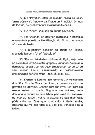 Vida de Antão, com comentários do Escriba Valdemir
[76] É a "Psykhé", "alma do mundo", "alma do todo",
"alma cósmica", "terceiro da Tríade de Princípios Divinos
de Plotino, da qual emanam as almas individuais.
[77] É o "Nous", segundo da Tríade plotiniana.
[78] Em verdade, na doutrina plotiniana, o princípio
emanantista permite a identificação da Alma e as almas
só até certo limite.
[79] É o primeiro princípio da Tríade de Plotino,
chamado também "Uno", "Absoluto".
[80] São as divindades tutelares do Egito, cujo culto
se estendera também entre gregos e romanos. Alude-se à
demorada busca que Isis deve empreender do corpo de
seu esposo Osiris, assassinado e posteriormente
esquartejado por seu irmão Tifón. MEYER, 132.
[81] Kronos (o Saturno dos romanos). O mais jovem
dos titãs, filho de Gea e de Urano, a quem despojou do
governo do universo. Casado com sua irmã Rea, com ela
reinou sobre o mundo. Segundo um oráculo, seria
destronado por um de seus filhos; para evitá-lo, devorava-
os logo ao nascer. Por uma astúcia de sua mãe Rea,
pôde salvar-se Zeus que, chegando à idade adulta,
declarou guerra aos titãs e a seu pai, vencendo-os a
todos.
[ 174 ]
 