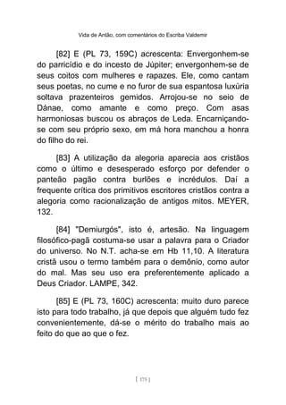 Vida de Antão, com comentários do Escriba Valdemir
[82] E (PL 73, 159C) acrescenta: Envergonhem-se
do parricídio e do incesto de Júpiter; envergonhem-se de
seus coitos com mulheres e rapazes. Ele, como cantam
seus poetas, no cume e no furor de sua espantosa luxúria
soltava prazenteiros gemidos. Arrojou-se no seio de
Dánae, como amante e como preço. Com asas
harmoniosas buscou os abraços de Leda. Encarniçando-
se com seu próprio sexo, em má hora manchou a honra
do filho do rei.
[83] A utilização da alegoria aparecia aos cristãos
como o último e desesperado esforço por defender o
panteão pagão contra burlões e incrédulos. Daí a
frequente crítica dos primitivos escritores cristãos contra a
alegoria como racionalização de antigos mitos. MEYER,
132.
[84] "Demiurgós", isto é, artesão. Na linguagem
filosófico-pagã costuma-se usar a palavra para o Criador
do universo. No N.T. acha-se em Hb 11,10. A literatura
cristã usou o termo também para o demônio, como autor
do mal. Mas seu uso era preferentemente aplicado a
Deus Criador. LAMPE, 342.
[85] E (PL 73, 160C) acrescenta: muito duro parece
isto para todo trabalho, já que depois que alguém tudo fez
convenientemente, dá-se o mérito do trabalho mais ao
feito do que ao que o fez.
[ 175 ]
 