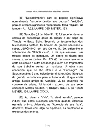 Vida de Antão, com comentários do Escriba Valdemir
[86] "Deisidaimonia"; para os pagãos significava
normalmente "respeito devido aos deuses", "religião";
para os cristãos significava "superstição, falsa religião". Cf
também At 17,22. LAMPE, 335; MEYER, 133.
[87] Serapião (cf também 91,11) foi superior de uma
colônia de anacoretas antes de chegar a ser bispo de
Thmuis no Baixo Egito. Segundo os testemunhos dos
historiadores cristãos, foi homem de grande santidade e
saber. JERÔNIMO, em seu De vir. ill., 99, atribui-lhe o
sobrenome de "Scholasticus", e diz que escreveu um
tratado contra os maniques, um sobre os títulos dos
samos e várias cartas. Em PG 40 conservam-se uma
carta a Eudóxio e outra aos monges, além dos fragmentos
de seu trabalho contra os maniques. A obra mais
conhecida que se lhe atribui é o "Eucológio" ou
Sacramentário: é uma coleção de trinta orações litúrgicas
de grande importância para a história da liturgia cristã
antiga. Sendo amigo de Atanásio, viu-se envolvido na
controvérsia ariana, foi também expulso de sua sede
episcopal. Morreu em 362. H. ROSWEYDE, PL 73, 186D)
MEYER, 134. LAMPE, XXXIX.
[88] Ao dizer a "Vida": "o atual assalto", parece
indicar que estes sucessos ocorriam quando Atanásio
escrevia o livro. Ademais, na "Apologia de sua fuga",
descreve, talvez com algo de hipérbole, as crueldades e
excessos dos arianos.
[ 176 ]
 