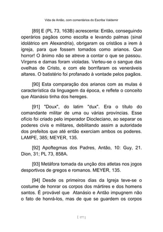 Vida de Antão, com comentários do Escriba Valdemir
[89] E (PL 73, 163B) acrescenta: Então, conseguindo
operários pagãos como escolta e levando palmas (sinal
idolátrico em Alexandria), obrigaram os cristãos a irem à
igreja, para que fossem tomados como arianos. Que
horror! O ânimo não se atreve a contar o que se passou.
Virgens e damas foram violadas. Verteu-se o sangue das
ovelhas de Cristo, e com ele borrifaram os veneráveis
altares. O batistério foi profanado à vontade pelos pagãos.
[90] Esta comparação dos arianos com as mulas é
característica da linguagem da época, e reflete o conceito
que Atanásio tinha dos hereges.
[91] "Doux", do latim "dux". Era o título do
comandante militar de uma ou várias províncias. Esse
ofício foi criado pelo imperador Diocleciano, ao separar os
poderes civis e militares, debilitando assim a autoridade
dos prefeitos que até então exerciam ambos os poderes.
LAMPE, 385; MEYER, 135.
[92] Apoftegmas dos Padres, Antão, 10: Guy, 21.
Dion, 31; PL 73, 858A.
[93] Metáfora tomada da unção dos atletas nos jogos
desportivos de gregos e romanos. MEYER, 135.
[94] Desde os primeiros dias da Igreja teve-se o
costume de honrar os corpos dos mártires e dos homens
santos. É provável que Atanásio e Antão impugnem não
o fato de honrá-los, mas de que se guardem os corpos
[ 177 ]
 