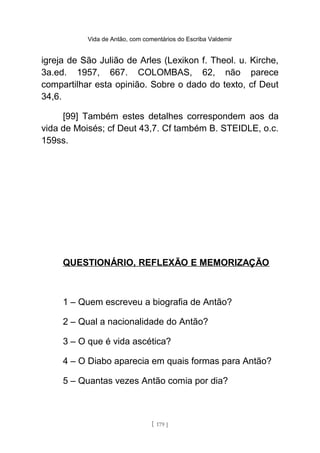 Vida de Antão, com comentários do Escriba Valdemir
igreja de São Julião de Arles (Lexikon f. Theol. u. Kirche,
3a.ed. 1957, 667. COLOMBAS, 62, não parece
compartilhar esta opinião. Sobre o dado do texto, cf Deut
34,6.
[99] Também estes detalhes correspondem aos da
vida de Moisés; cf Deut 43,7. Cf também B. STEIDLE, o.c.
159ss.
QUESTIONÁRIO, REFLEXÃO E MEMORIZAÇÃO
1 – Quem escreveu a biografia de Antão?
2 – Qual a nacionalidade do Antão?
3 – O que é vida ascética?
4 – O Diabo aparecia em quais formas para Antão?
5 – Quantas vezes Antão comia por dia?
[ 179 ]
 