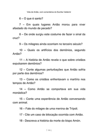 Vida de Antão, com comentários do Escriba Valdemir
6 – O que é santo?
7 – Em quais lugares Antão morou para viver
afastado do mundo de pecado?
8 – De onde surgiu este costume de fazer o sinal da
cruz?
9 – Os milagres ainda ocorriam no terceiro século?
10 – Quais os artifícios dos demônios, segundo
Antão?
11 – A história de Antão revela o que sobre cristãos
expulsarem demônios?
12 – Conte algumas perturbações que Antão sofria
por parte dos demônios?
13 – Como os cristãos enfrentavam o martírio nos
tempos de Antão?
14 – Como Antão se comportava em sua vida
monástica?
15 – Conte uma experiência de Antão conversando
com animal.
16 – Fale do milagre de uma menina de Trípoli.
17 - Cite um caso de bilocação ocorrida com Antão.
18 - Descreva a história da morte do bispo Amón.
[ 180 ]
 