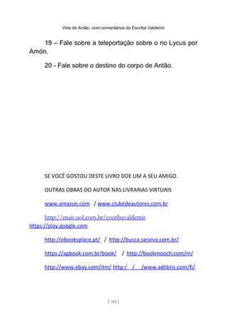 Vida de Antão, com comentários do Escriba Valdemir
19 – Fale sobre a teleportação sobre o rio Lycus por
Amón.
20 - Fale sobre o destino do corpo de Antão.
SE VOCÊ GOSTOU DESTE LIVRO DOE UM A SEU AMIGO.
OUTRAS OBRAS DO AUTOR NAS LIVRARIAS VIRTUAIS
www.amazon.com / www.clubedeautores.com.br
http://mais.uol.com.br/escribavaldemir
https://play.google.com
http://ebooksplace.pt/ / http://busca.saraiva.com.br/
https://agbook.com.br/book/ / http://bookmooch.com/m/
http://www.ebay.com/itm/ http:/ / /www.adlibris.com/fi/
[ 181 ]
 