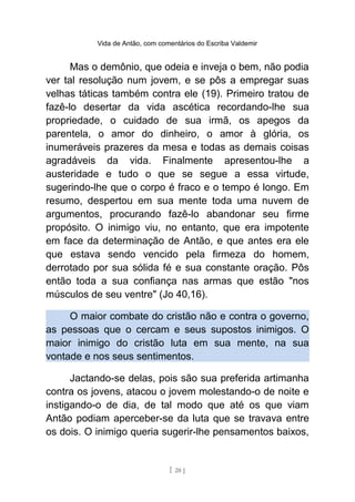 Vida de Antão, com comentários do Escriba Valdemir
Mas o demônio, que odeia e inveja o bem, não podia
ver tal resolução num jovem, e se pôs a empregar suas
velhas táticas também contra ele (19). Primeiro tratou de
fazê-lo desertar da vida ascética recordando-lhe sua
propriedade, o cuidado de sua irmã, os apegos da
parentela, o amor do dinheiro, o amor à glória, os
inumeráveis prazeres da mesa e todas as demais coisas
agradáveis da vida. Finalmente apresentou-lhe a
austeridade e tudo o que se segue a essa virtude,
sugerindo-lhe que o corpo é fraco e o tempo é longo. Em
resumo, despertou em sua mente toda uma nuvem de
argumentos, procurando fazê-lo abandonar seu firme
propósito. O inimigo viu, no entanto, que era impotente
em face da determinação de Antão, e que antes era ele
que estava sendo vencido pela firmeza do homem,
derrotado por sua sólida fé e sua constante oração. Pôs
então toda a sua confiança nas armas que estão "nos
músculos de seu ventre" (Jo 40,16).
O maior combate do cristão não e contra o governo,
as pessoas que o cercam e seus supostos inimigos. O
maior inimigo do cristão luta em sua mente, na sua
vontade e nos seus sentimentos.
Jactando-se delas, pois são sua preferida artimanha
contra os jovens, atacou o jovem molestando-o de noite e
instigando-o de dia, de tal modo que até os que viam
Antão podiam aperceber-se da luta que se travava entre
os dois. O inimigo queria sugerir-lhe pensamentos baixos,
[ 20 ]
 
