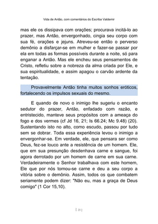 Vida de Antão, com comentários do Escriba Valdemir
mas ele os dissipava com orações; procurava incitá-lo ao
prazer, mas Antão, envergonhado, cingia seu corpo com
sua fé, orações e jejuns. Atreveu-se então o perverso
demônio a disfarçar-se em mulher e fazer-se passar por
ela em todas as formas possíveis durante a noite, só para
enganar a Antão. Mas ele encheu seus pensamentos de
Cristo, refletiu sobre a nobreza da alma criada por Ele, e
sua espiritualidade, e assim apagou o carvão ardente da
tentação.
Provavelmente Antão tinha muitos sonhos eróticos,
fortalecendo os impulsos sexuais do mesmo.
E quando de novo o inimigo lhe sugeriu o encanto
sedutor do prazer, Antão, enfadado com razão, e
entristecido, manteve seus propósitos com a ameaça do
fogo e dos vermes (cf Jd 16, 21; Is 66.24; Mc 9.48) (20).
Sustentando isto no alto, como escudo, passou por tudo
sem se dobrar. Toda essa experiência levou o inimigo a
envergonhar-se. Em verdade, ele, que pensara ser como
Deus, fez-se louco ante a resistência de um homem. Ele,
que em sua presunção desdenhava carne e sangue, foi
agora derrotado por um homem de carne em sua carne.
Verdadeiramente o Senhor trabalhava com este homem,
Ele que por nós tornou-se carne e deu a seu corpo a
vitória sobre o demônio. Assim, todos os que combatem
seriamente podem dizer: "Não eu, mas a graça de Deus
comigo" (1 Cor 15,10).
[ 21 ]
 