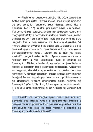 Vida de Antão, com comentários do Escriba Valdemir
6. Finalmente, quando o dragão não pôde conquistar
Antão nem por estes últimos meios, mas viu-se arrojado
de seu coração, rangendo seus dentes, como diz a
Escritura (Mc 9.17), mudou, por assim dizer, sua pessoa.
Tal como é seu coração, assim lhe apareceu: como um
moço preto (21); e como inclinando-se diante dele, já não
o molestou com pensamentos - pois o impostor tinha sido
lançado fora - mas usando voz humana disse-lhe: "A
muitos enganei e venci; mas agora que te ataquei a ti e a
teus esforços como o fiz com tantos outros, mostrei-me
demasiadamente fraco". "Quem és tu que me falas
assim?", perguntou-lhe Antão. Apressou-se o outro a
replicar com a voz lastimosa: "Sou o amante da
fornicação. Minha missão é espreitar a juventude e
seduzi-la; chamam-me o espírito de fornicação. A quantos
eu enganei, decididos que estavam a cuidar de seus
sentidos! A quantas pessoas castas seduzi com minhas
lisonjas! Eu sou aquele por cuja causa o profeta censura
os decaídos: "Foram enganados pelos espírito da
fornicação" (Os 4.12). Sim, fui eu que os levei à queda.
Fui eu que tanto te molestei e tão a miúdo fui vencido por
ti".
Espírito de fornicação quer dizer que era um
demônio que impelia Antão a pensamentos imorais e
desejos de sexo proibido. Fico pensando quantos cristãos
conseguem nos dias de hoje vencer o espírito de
fornicação, nesta era da internet?
[ 22 ]
 