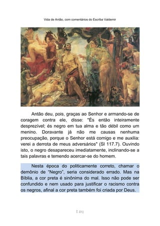 Vida de Antão, com comentários do Escriba Valdemir
Antão deu, pois, graças ao Senhor e armando-se de
coragem contra ele, disse: "És então inteiramente
desprezível; és negro em tua alma e tão débil como um
menino. Doravante já não me causas nenhuma
preocupação, porque o Senhor está comigo e me auxilia:
verei a derrota de meus adversários" (Sl 117.7). Ouvindo
isto, o negro desapareceu imediatamente, inclinando-se a
tais palavras e temendo acercar-se do homem.
Nesta época do politicamente correto, chamar o
demônio de “Negro”, seria considerado errado. Mas na
Bíblia, a cor preta é sinônima do mal. Isso não pode ser
confundido e nem usado para justificar o racismo contra
os negros, afinal a cor preta também foi criada por Deus.
[ 23 ]
 