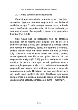 Vida de Antão, com comentários do Escriba Valdemir
2.2 - Antão aumenta sua austeridade
Esta foi a primeira vitória de Antão sobre o demônio;
ou melhor, digamos que este singular êxito em Antão foi
do Salvador, que "condenou o pecado na carne, a fim de
que a justificação prescrita pela Lei, fosse realizada em
nós, que vivemos não segundo a carne, mas segundo o
Espírito" (Rm 8.3-4).
Mas Antão não se descuidou nem se acreditou
garantido por si mesmo pelo simples fato de se ter o
demônio lançado a seus pés; tampouco o inimigo, ainda
que vencido no combate, deixou de estar-lhe à espreita.
andava dando voltas em redor, como um leão (1 Pedro
5,8), buscando uma ocasião contra ele. Antão, porém,
tendo aprendido nas Escrituras quão diversos são os
enganos do maligno (Ef 6.11), praticou seriamente a vida
ascética, tendo em conta que, se não pudesse seduzir
seu coração pelo prazer do corpo, trataria certamente de
enganá-lo por algum outro método; porque o amor do
demônio é o pecado. Resolveu, por isso, acostumar-se a
um modo mais austero de vida. Mortificou seu corpo
sempre mais, e o sujeitou, para não acontecer que, tendo
vencido numa ocasião, perdesse em outra (1 Cor 9.27).
[ 24 ]
 