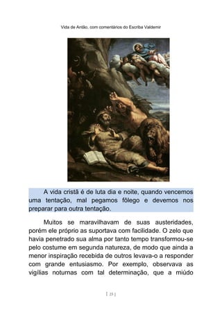 Vida de Antão, com comentários do Escriba Valdemir
A vida cristã é de luta dia e noite, quando vencemos
uma tentação, mal pegamos fôlego e devemos nos
preparar para outra tentação.
Muitos se maravilhavam de suas austeridades,
porém ele próprio as suportava com facilidade. O zelo que
havia penetrado sua alma por tanto tempo transformou-se
pelo costume em segunda natureza, de modo que ainda a
menor inspiração recebida de outros levava-o a responder
com grande entusiasmo. Por exemplo, observava as
vigílias noturnas com tal determinação, que a miúdo
[ 25 ]
 