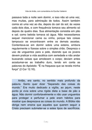 Vida de Antão, com comentários do Escriba Valdemir
passava toda a noite sem dormir, e isso não só uma vez,
mas muitas, para admiração de todos. Assim também
comia só uma vez ao dia, depois do cair do sol; às vezes
cada dois dias, e com frequência tomava seu alimento só
depois de quatro dias. Sua alimentação consistia em pão
e sal; como bebida tomava só água. Não necessitamos
sequer mencionar carne ou vinho, porque tais coisas
tampouco se encontravam entre os demais ascetas.
Contentava-se em dormir sobre uma esteira, embora
regularmente o fizesse sobre o simples chão. Despreza o
uso de unguentos para a pele, dizendo que os jovens
devem praticar a vida ascética com seriedade e não andar
buscando coisas que amolecem o corpo; deviam antes
acostumar-se ao trabalho duro, tendo em conta as
palavras do Apóstolo: "É na fraqueza que se revela minha
força" (2 Cor 12.10).
Antão, era santo, no sentido mais profundo da
palavra. Santo quer dizer “Separado das coisas do
mundo.” Era muito dedicado a vigília, ao jejum, neste
ponto já vivia sobre uma rígida dieta a base de pão e
água. Não dormir confortavelmente e não usar unguentos
para proteger e perfumar a pele eram hábitos para
mostrar que desprezava as coisas do mundo. A Bíblia não
obriga nem ensina que aqueles que querem seguir a
Cristo precisam submeter-se a estes tipos de sacrifícios.
[ 26 ]
 