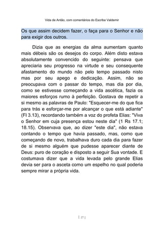 Vida de Antão, com comentários do Escriba Valdemir
Os que assim decidem fazer, o faça para o Senhor e não
para exigir dos outros.
Dizia que as energias da alma aumentam quanto
mais débeis são os desejos do corpo. Além disto estava
absolutamente convencido do seguinte: pensava que
apreciaria seu progresso na virtude e seu consequente
afastamento do mundo não pelo tempo passado nisto
mas por seu apego e dedicação. Assim, não se
preocupava com o passar do tempo, mas dia por dia,
como se estivesse começando a vida ascética, fazia os
maiores esforços rumo à perfeição. Gostava de repetir a
si mesmo as palavras de Paulo: "Esquecer-me do que fica
para trás e esforçar-me por alcançar o que está adiante"
(Fl 3.13), recordando também a voz do profeta Elias: "Viva
o Senhor em cuja presença estou neste dia" (1 Rs 17.1;
18.15). Observava que, ao dizer "este dia", não estava
contando o tempo que havia passado, mas, como que
começando de novo, trabalhava duro cada dia para fazer
de si mesmo alguém que pudesse aparecer diante de
Deus: puro de coração e disposto a seguir Sua vontade. E
costumava dizer que a vida levada pelo grande Elias
devia ser para o asceta como um espelho no qual poderia
sempre mirar a própria vida.
[ 27 ]
 