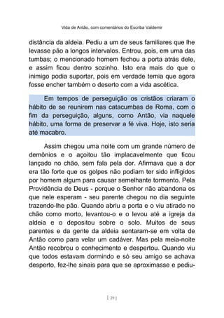 Vida de Antão, com comentários do Escriba Valdemir
distância da aldeia. Pediu a um de seus familiares que lhe
levasse pão a longos intervalos. Entrou, pois, em uma das
tumbas; o mencionado homem fechou a porta atrás dele,
e assim ficou dentro sozinho. Isto era mais do que o
inimigo podia suportar, pois em verdade temia que agora
fosse encher também o deserto com a vida ascética.
Em tempos de perseguição os cristãos criaram o
hábito de se reunirem nas catacumbas de Roma, com o
fim da perseguição, alguns, como Antão, via naquele
hábito, uma forma de preservar a fé viva. Hoje, isto seria
até macabro.
Assim chegou uma noite com um grande número de
demônios e o açoitou tão implacavelmente que ficou
lançado no chão, sem fala pela dor. Afirmava que a dor
era tão forte que os golpes não podiam ter sido infligidos
por homem algum para causar semelhante tormento. Pela
Providência de Deus - porque o Senhor não abandona os
que nele esperam - seu parente chegou no dia seguinte
trazendo-lhe pão. Quando abriu a porta e o viu atirado no
chão como morto, levantou-o e o levou até a igreja da
aldeia e o depositou sobre o solo. Muitos de seus
parentes e da gente da aldeia sentaram-se em volta de
Antão como para velar um cadáver. Mas pela meia-noite
Antão recobrou o conhecimento e despertou. Quando viu
que todos estavam dormindo e só seu amigo se achava
desperto, fez-lhe sinais para que se aproximasse e pediu-
[ 29 ]
 