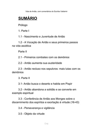 Vida de Antão, com comentários do Escriba Valdemir
SUMÁRIO
Prólogo
1. Parte I
1.1 - Nascimento e Juventude de Antão
1.2 - A Vocação de Antão e seus primeiros passos
na vida ascética
Parte II
2.1 - Primeiros combates com os demônios
2.2 - Antão aumenta sua austeridade
2.3 - Antão recluso nos sepulcros: mais lutas com os
demônios
3. Parte II
3.1- Antão busca o deserto e habita em Pispir
3.2 - Antão abandona a solidão e se converte em
exemplo espiritual
3.3 - Conferência de Antão aos Monges sobre o
discernimento dos espíritos e exortação à virtude (16-43)
3.4 - Perseverança e vigilância
3.5 - Objeto da virtude
[ 3 ]
 
