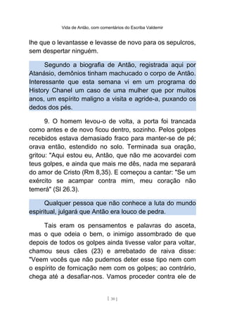 Vida de Antão, com comentários do Escriba Valdemir
lhe que o levantasse e levasse de novo para os sepulcros,
sem despertar ninguém.
Segundo a biografia de Antão, registrada aqui por
Atanásio, demônios tinham machucado o corpo de Antão.
Interessante que esta semana vi em um programa do
History Chanel um caso de uma mulher que por muitos
anos, um espírito maligno a visita e agride-a, puxando os
dedos dos pés.
9. O homem levou-o de volta, a porta foi trancada
como antes e de novo ficou dentro, sozinho. Pelos golpes
recebidos estava demasiado fraco para manter-se de pé;
orava então, estendido no solo. Terminada sua oração,
gritou: "Aqui estou eu, Antão, que não me acovardei com
teus golpes, e ainda que mais me dês, nada me separará
do amor de Cristo (Rm 8,35). E começou a cantar: "Se um
exército se acampar contra mim, meu coração não
temerá" (Sl 26.3).
Qualquer pessoa que não conhece a luta do mundo
espiritual, julgará que Antão era louco de pedra.
Tais eram os pensamentos e palavras do asceta,
mas o que odeia o bem, o inimigo assombrado de que
depois de todos os golpes ainda tivesse valor para voltar,
chamou seus cães (23) e arrebatado de raiva disse:
"Veem vocês que não pudemos deter esse tipo nem com
o espírito de fornicação nem com os golpes; ao contrário,
chega até a desafiar-nos. Vamos proceder contra ele de
[ 30 ]
 