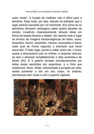 Vida de Antão, com comentários do Escriba Valdemir
outro modo". A função de malfeitor não é difícil para o
demônio. Essa noite, por isso, fizeram tal estrépito que o
lugar parecia sacudido por um terremoto. Era como se os
demônios abrissem passagens pelas quatro paredes do
recinto, invadindo impetuosamente através delas em
forma de bestas ferozes e répteis. De repente todo o lugar
se encheu de imagens fantasmagóricas de leões, ursos,
leopardos, touros, serpentes, víboras, escorpiões e lobos;
cada qual se movia segundo o exemplar que havia
assumido. O leão rugia, pronto a saltar sobre ele; o touro,
quase a atravessá-lo com os chifres; a serpente retorcia-
se sem o alcançar completamente; o lobo acometia-o de
frente (24). E a gritaria armada simultaneamente por
todas essas aparições era espantosa, e a fúria que
mostravam, feroz. Antão, atormentado e pungido por eles,
sentia aumentar a dor em seu corpo; no entanto,
permanecia sem medo e com o espírito vigilante.
[ 31 ]
 
